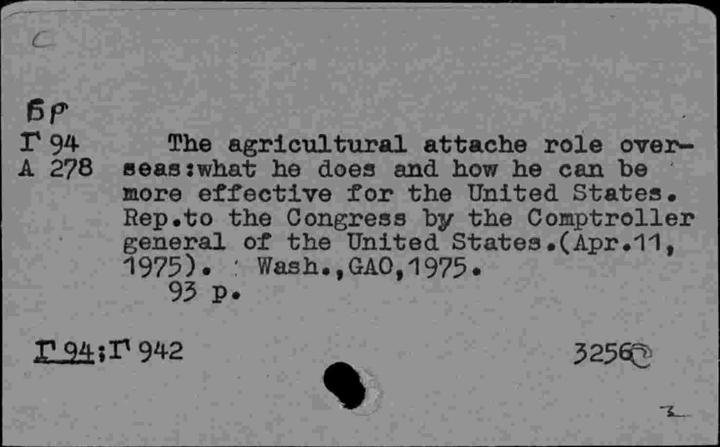 ﻿c
Br
A 278
The agricultural attache role overseas swhat he does and how he can be more effective for the United States. Rep.to the Congress by the Comptroller general of the United States.(Apr.11, 1975). : Wash.,GAO,1975.
95 p.
XL2Æ;r 942
5256^